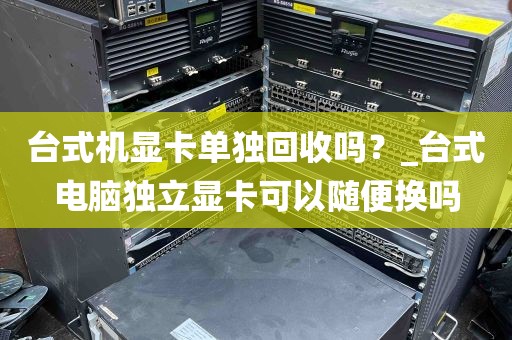 台式机显卡单独回收吗？_台式电脑独立显卡可以随便换吗