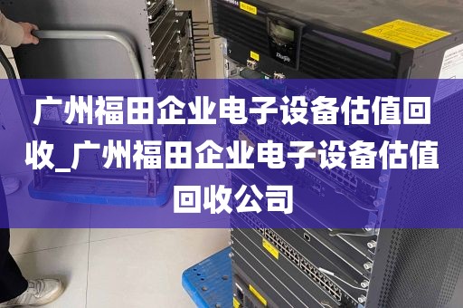 广州福田企业电子设备估值回收_广州福田企业电子设备估值回收公司