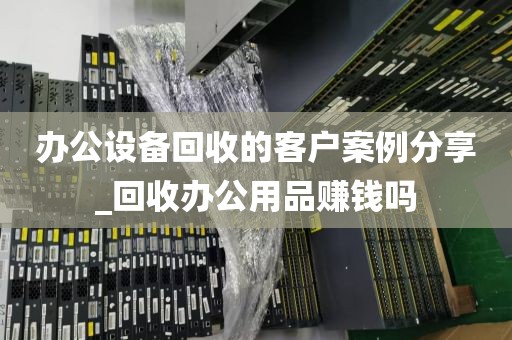 办公设备回收的客户案例分享_回收办公用品赚钱吗