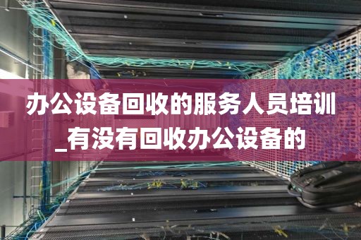 办公设备回收的服务人员培训_有没有回收办公设备的