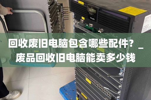 回收废旧电脑包含哪些配件？_废品回收旧电脑能卖多少钱
