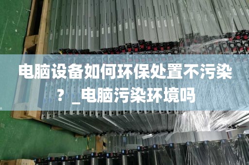 电脑设备如何环保处置不污染？_电脑污染环境吗