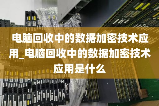 电脑回收中的数据加密技术应用_电脑回收中的数据加密技术应用是什么