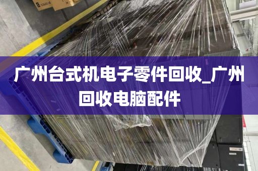 广州台式机电子零件回收_广州回收电脑配件