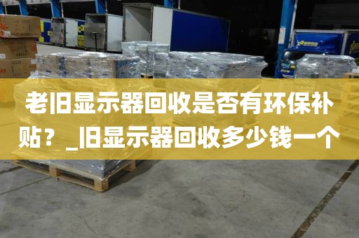 老旧显示器回收是否有环保补贴？_旧显示器回收多少钱一个