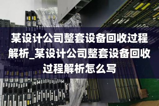 某设计公司整套设备回收过程解析_某设计公司整套设备回收过程解析怎么写