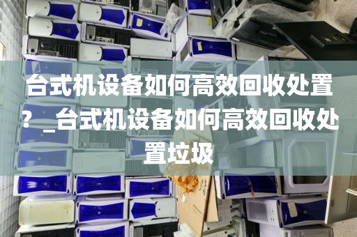 台式机设备如何高效回收处置？_台式机设备如何高效回收处置垃圾