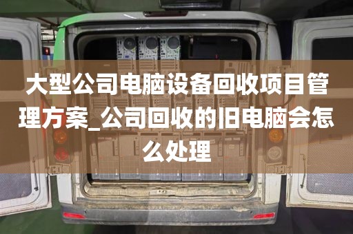 大型公司电脑设备回收项目管理方案_公司回收的旧电脑会怎么处理
