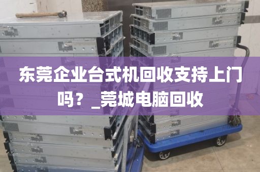 东莞企业台式机回收支持上门吗？_莞城电脑回收