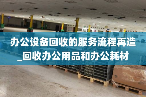 办公设备回收的服务流程再造_回收办公用品和办公耗材