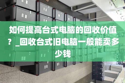 如何提高台式电脑的回收价值？_回收台式旧电脑一般能卖多少钱