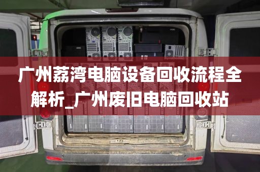 广州荔湾电脑设备回收流程全解析_广州废旧电脑回收站