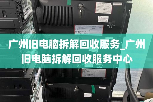 广州旧电脑拆解回收服务_广州旧电脑拆解回收服务中心