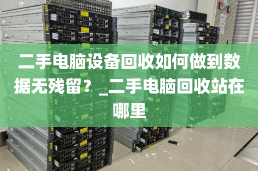二手电脑设备回收如何做到数据无残留？_二手电脑回收站在哪里