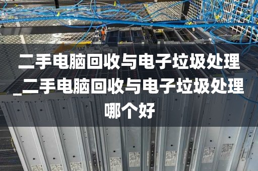 二手电脑回收与电子垃圾处理_二手电脑回收与电子垃圾处理哪个好