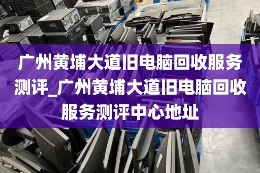广州黄埔大道旧电脑回收服务测评_广州黄埔大道旧电脑回收服务测评中心地址