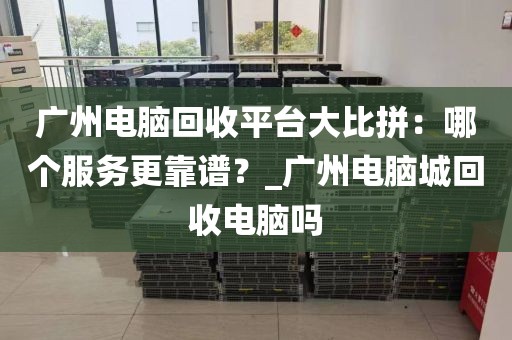 广州电脑回收平台大比拼：哪个服务更靠谱？_广州电脑城回收电脑吗