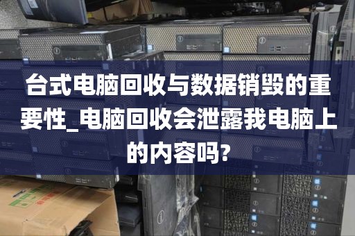 台式电脑回收与数据销毁的重要性_电脑回收会泄露我电脑上的内容吗?