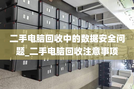 二手电脑回收中的数据安全问题_二手电脑回收注意事项