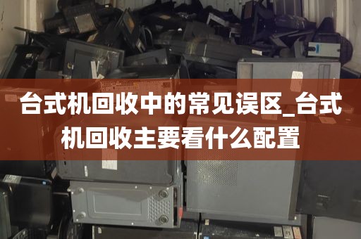 台式机回收中的常见误区_台式机回收主要看什么配置