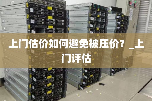 上门估价如何避免被压价？_上门评估