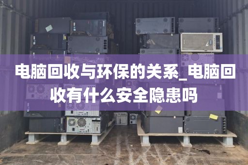 电脑回收与环保的关系_电脑回收有什么安全隐患吗