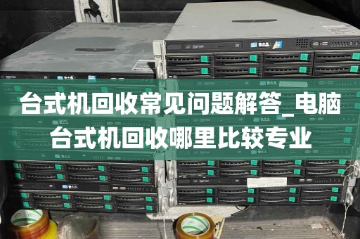 台式机回收常见问题解答_电脑台式机回收哪里比较专业