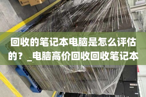 回收的笔记本电脑是怎么评估的？_电脑高价回收回收笔记本