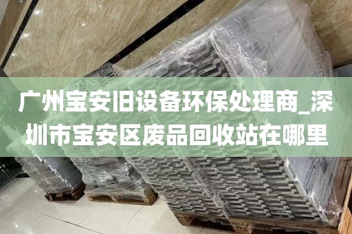广州宝安旧设备环保处理商_深圳市宝安区废品回收站在哪里