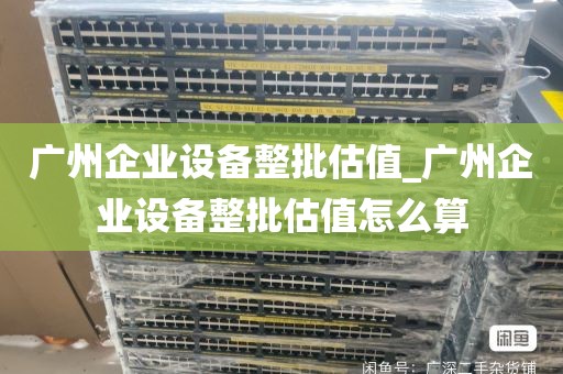 广州企业设备整批估值_广州企业设备整批估值怎么算