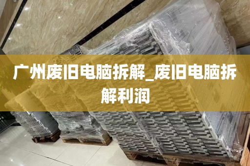 广州废旧电脑拆解_废旧电脑拆解利润