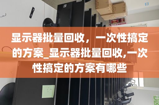显示器批量回收，一次性搞定的方案_显示器批量回收,一次性搞定的方案有哪些