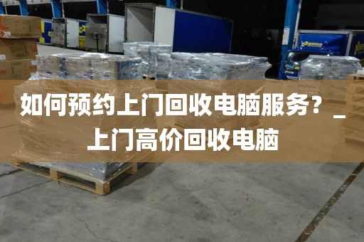 如何预约上门回收电脑服务？_上门高价回收电脑