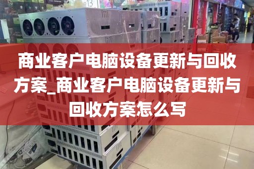 商业客户电脑设备更新与回收方案_商业客户电脑设备更新与回收方案怎么写