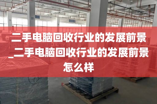 二手电脑回收行业的发展前景_二手电脑回收行业的发展前景怎么样