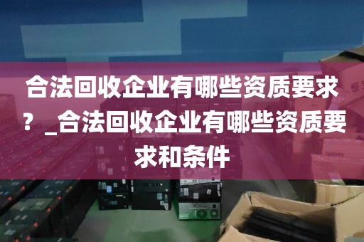 合法回收企业有哪些资质要求？_合法回收企业有哪些资质要求和条件