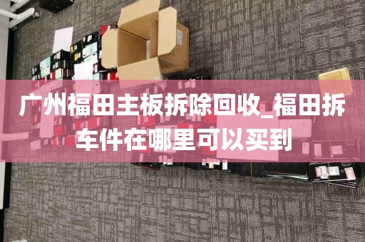 广州福田主板拆除回收_福田拆车件在哪里可以买到