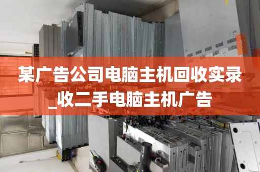 某广告公司电脑主机回收实录_收二手电脑主机广告