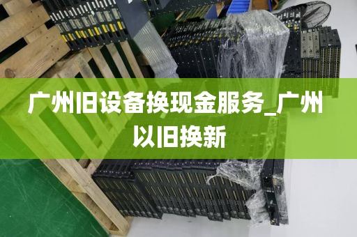 广州旧设备换现金服务_广州 以旧换新