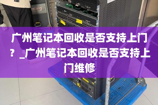 广州笔记本回收是否支持上门？_广州笔记本回收是否支持上门维修
