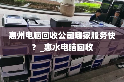 惠州电脑回收公司哪家服务快？_惠水电脑回收