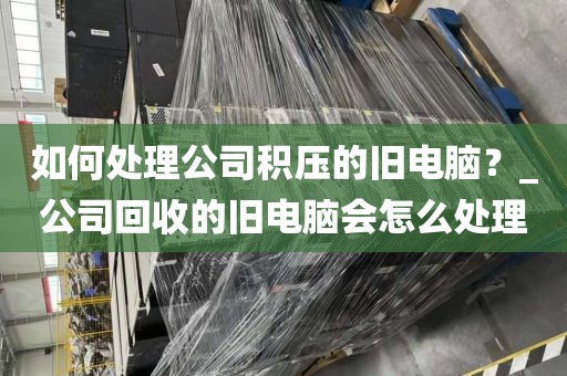 如何处理公司积压的旧电脑？_公司回收的旧电脑会怎么处理
