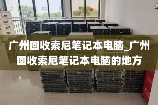 广州回收索尼笔记本电脑_广州回收索尼笔记本电脑的地方