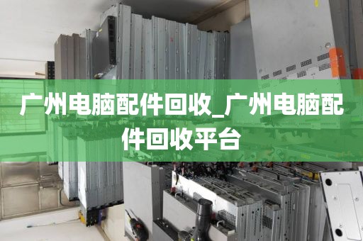 广州电脑配件回收_广州电脑配件回收平台