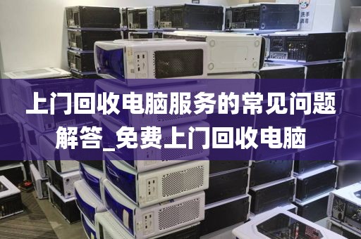 上门回收电脑服务的常见问题解答_免费上门回收电脑