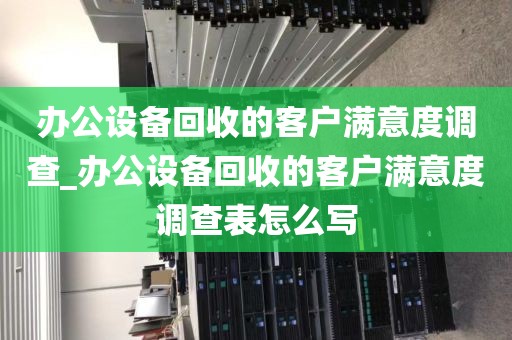 办公设备回收的客户满意度调查_办公设备回收的客户满意度调查表怎么写