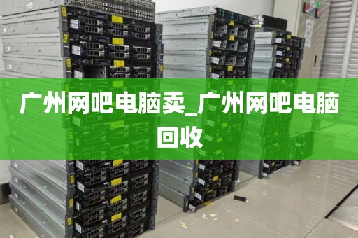 广州网吧电脑卖_广州网吧电脑回收