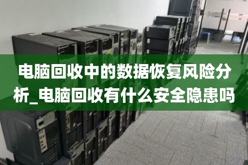 电脑回收中的数据恢复风险分析_电脑回收有什么安全隐患吗