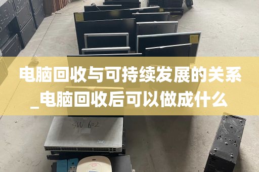 电脑回收与可持续发展的关系_电脑回收后可以做成什么