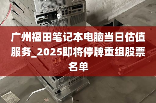 广州福田笔记本电脑当日估值服务_2025即将停牌重组股票名单